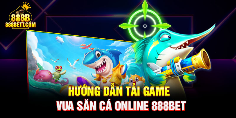 Hướng dẫn tải game vua bắn cá online 888bet